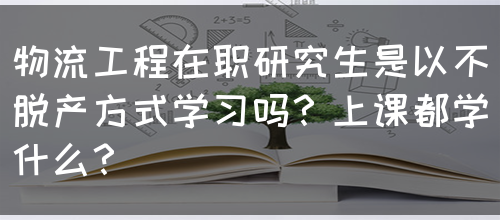 物流工程在职研究生是以不脱产方式学习吗？上课都学什么？(图1)