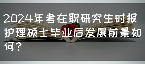 2024年考在职研究生时报护理硕士毕业后发展前景如何？