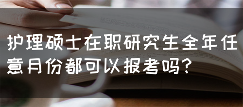 护理硕士在职研究生全年任意月份都可以报考吗？