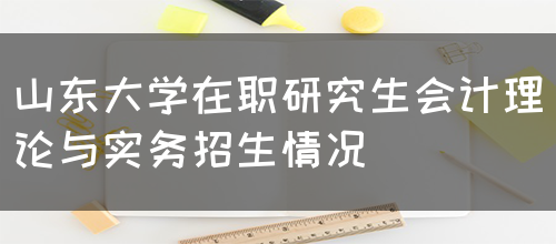 山东大学在职研究生会计理论与实务招生情况(图1)