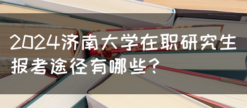 2024济南大学在职研究生报考途径有哪些？