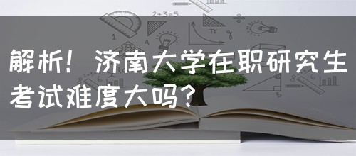 解析！济南大学在职研究生考试难度大吗？