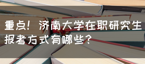 重点！济南大学在职研究生报考方式有哪些？