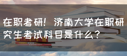 在职考研！济南大学在职研究生考试科目是什么？