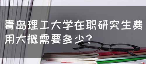 青岛理工大学在职研究生费用大概需要多少？