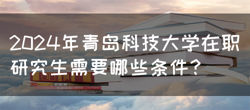 2024年青岛科技大学在职研究生需要哪些条件？