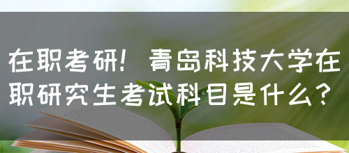 在职考研！青岛科技大学在职研究生考试科目是什么？