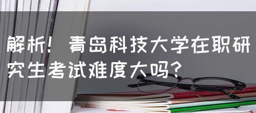 解析！青岛科技大学在职研究生考试难度大吗？(图1)