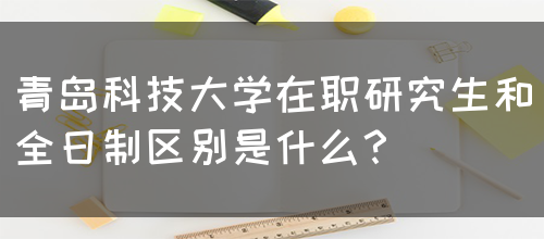 青岛科技大学在职研究生和全日制区别是什么？(图1)