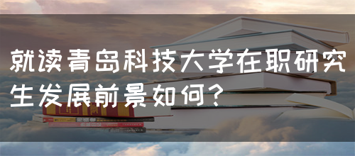 就读青岛科技大学在职研究生发展前景如何？(图1)