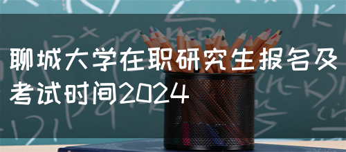 聊城大学在职研究生报名及考试时间2024