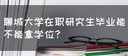 聊城大学在职研究生毕业能不能拿学位？