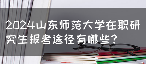 2024山东师范大学在职研究生报考途径有哪些？