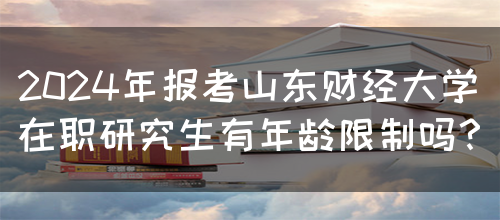 2024年报考山东财经大学在职研究生有年龄限制吗？