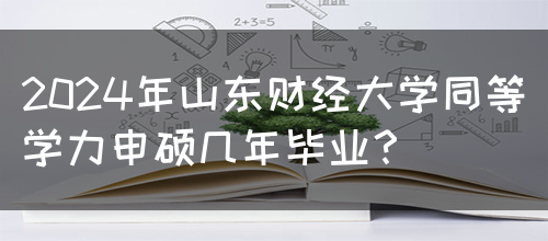 2024年山东财经大学同等学力申硕几年毕业？