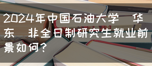 2024年中国石油大学(华东)非全日制研究生就业前景如何？