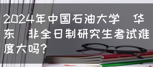 2024年中国石油大学（华东）非全日制研究生考试难度大吗？