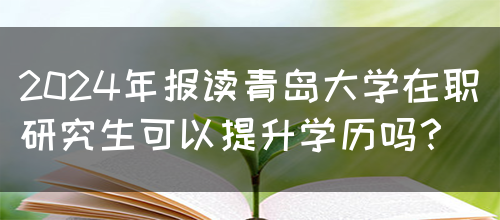 2024年报读青岛大学在职研究生可以提升学历吗？