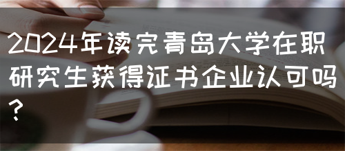 2024年读完青岛大学在职研究生获得证书企业认可吗？