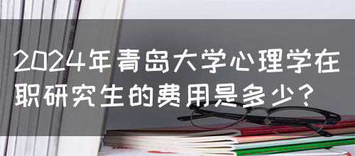 2024年青岛大学心理学在职研究生的费用是多少？