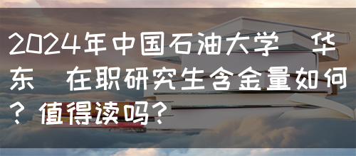 2024年中国石油大学(华东)在职研究生含金量如何？值得读吗？