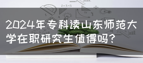 2024年专科读山东师范大学在职研究生值得吗？