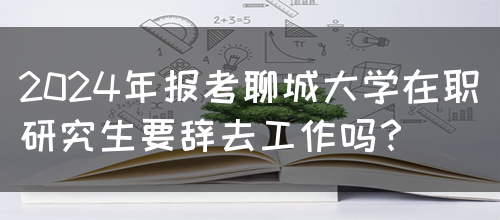 2024年报考聊城大学在职研究生要辞去工作吗？