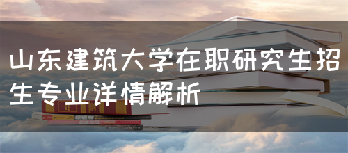 山东建筑大学在职研究生招生专业详情解析(图1)