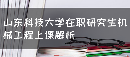 山东科技大学在职研究生机械工程上课解析(图1)