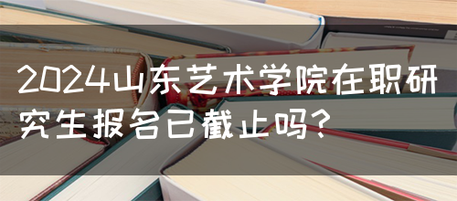 2024山东艺术学院在职研究生报名已截止吗？(图1)