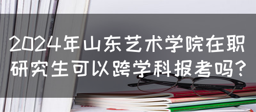 2024年山东艺术学院在职研究生可以跨学科报考吗？(图1)