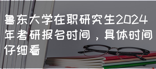 鲁东大学在职研究生2024年考研报名时间，具体时间仔细看(图1)