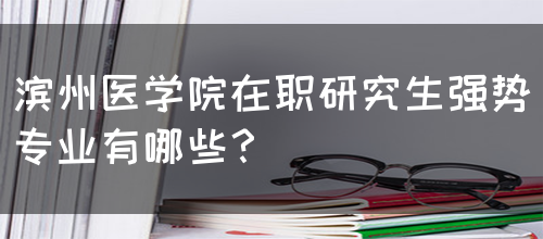 滨州医学院在职研究生强势专业有哪些？