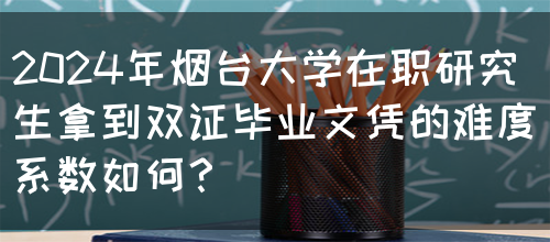 2024年烟台大学在职研究生拿到双证毕业文凭的难度系数如何？(图1)