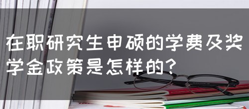 在职研究生申硕的学费及奖学金政策是怎样的？