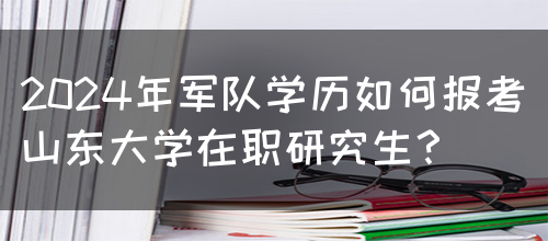 2024年军队学历如何报考山东大学在职研究生？