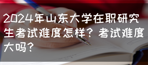 2024年山东大学在职研究生考试难度怎样？考试难度大吗？(图1)