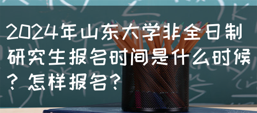 2024年山东大学非全日制研究生报名时间是什么时候？怎样报名？