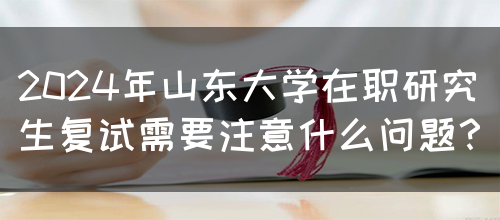 2024年山东大学在职研究生复试需要注意什么问题？