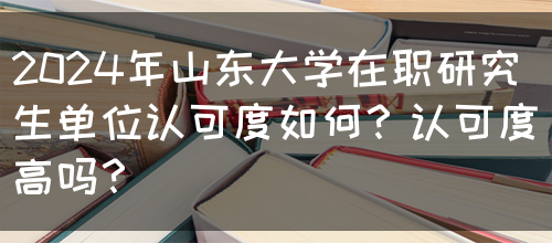 2024年山东大学在职研究生单位认可度如何？认可度高吗？