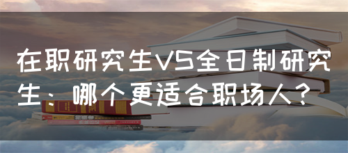 在职研究生VS全日制研究生：哪个更适合职场人？