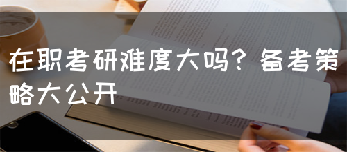 在职考研难度大吗？备考策略大公开