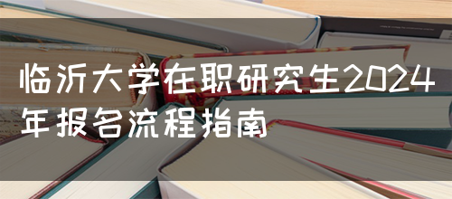 临沂大学在职研究生2024年报名流程指南