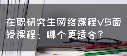 在职研究生网络课程VS面授课程：哪个更适合？