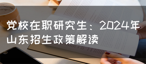 党校在职研究生：2024年山东招生政策解读