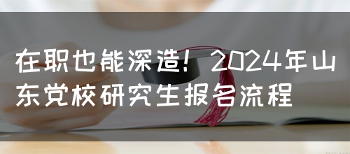 在职也能深造！2024年山东党校研究生报名流程