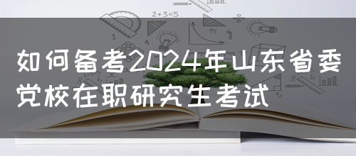 如何备考2024年山东省委党校在职研究生考试