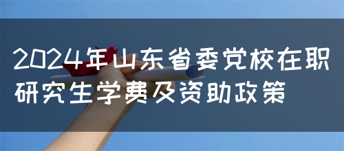 2024年山东省委党校在职研究生学费及资助政策(图1)