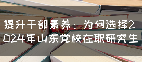 提升干部素养：为何选择2024年山东党校在职研究生(图1)