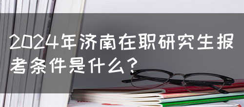 2024年济南在职研究生报考条件是什么？(图1)